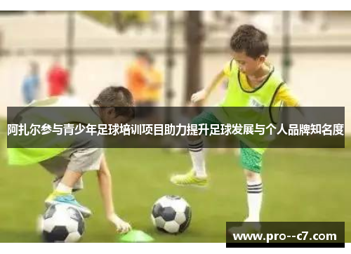 阿扎尔参与青少年足球培训项目助力提升足球发展与个人品牌知名度 阿扎尔参与青少年足球培训项目助力提升足球发展与个人品牌知名度