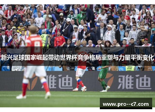 新兴足球国家崛起带动世界杯竞争格局重塑与力量平衡变化