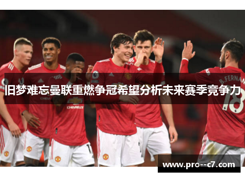 旧梦难忘曼联重燃争冠希望分析未来赛季竞争力 旧梦难忘曼联重燃争冠希望分析未来赛季竞争力