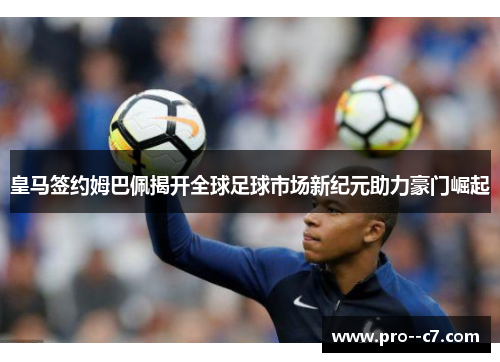 皇马签约姆巴佩揭开全球足球市场新纪元助力豪门崛起