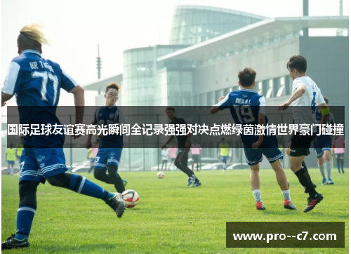 国际足球友谊赛高光瞬间全记录强强对决点燃绿茵激情世界豪门碰撞