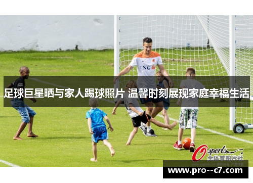 足球巨星晒与家人踢球照片 温馨时刻展现家庭幸福生活