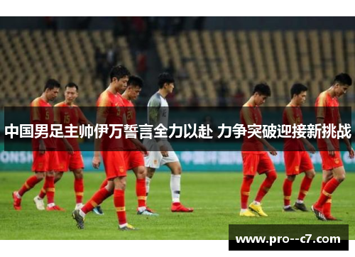 中国男足主帅伊万誓言全力以赴 力争突破迎接新挑战