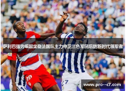 萨利巴强势崛起坐稳法国队主力中卫三色军团后防新时代领军者 萨利巴强势崛起坐稳法国队主力中卫三色军团后防新时代领军者