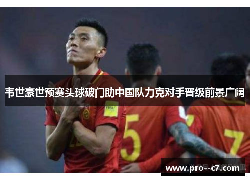 韦世豪世预赛头球破门助中国队力克对手晋级前景广阔