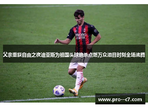 父亲重获自由之夜迪亚斯为祖国头球绝杀点燃万众泪目时刻全场沸腾